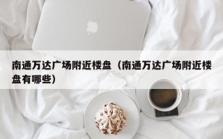 南通万达广场附近楼盘（南通万达广场附近楼盘有哪些）